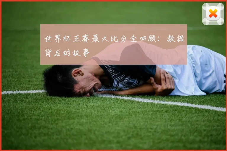 世界杯正赛最大比分全回顾：数据背后的故事