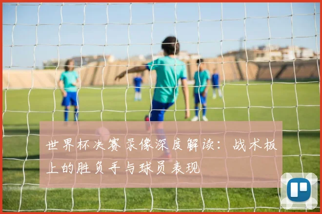 世界杯决赛录像深度解读：战术板上的胜负手与球员表现