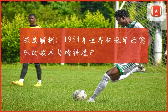 深度解析:1954年世界杯冠军西德队的战术与精神遗产