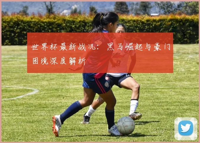 世界杯最新战况：黑马崛起与豪门困境深度解析