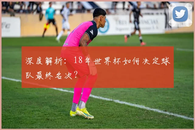 深度解析:18年世界杯如何决定球队最终名次?