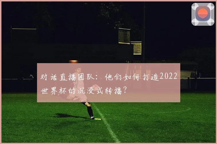 对话直播团队:他们如何打造2022世界杯的沉浸式转播?