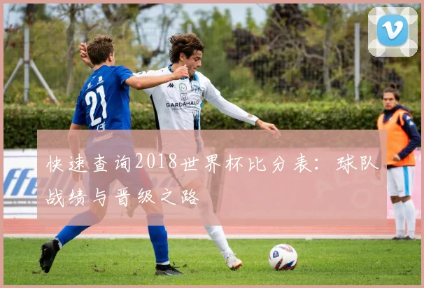 快速查询2018世界杯比分表：球队战绩与晋级之路