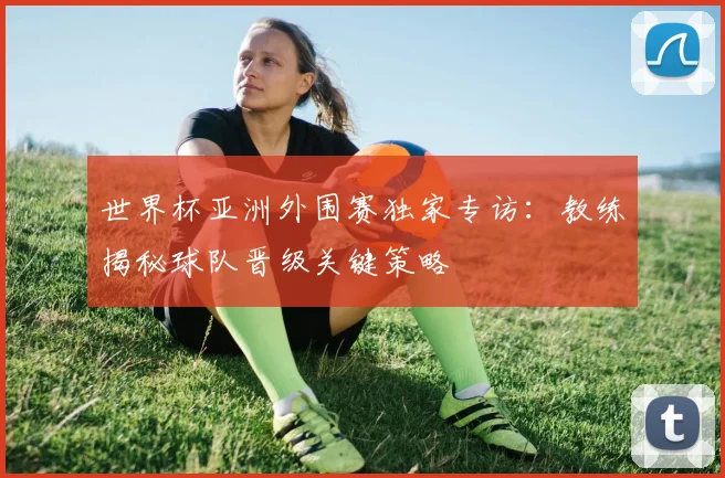 世界杯亚洲外围赛独家专访:教练揭秘球队晋级关键策略
