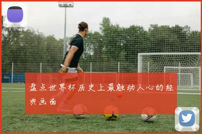 盘点世界杯历史上最触动人心的经典画面