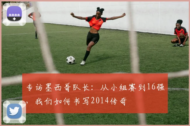 专访墨西哥队长:从小组赛到16强,我们如何书写2014传奇