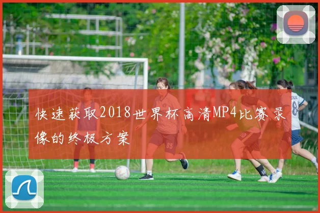 快速获取2018世界杯高清MP4比赛录像的终极方案