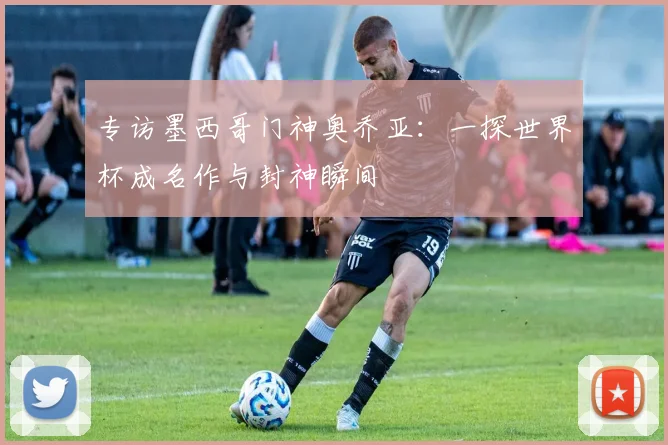 专访墨西哥门神奥乔亚:一探世界杯成名作与封神瞬间
